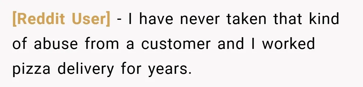 [Reddit User] − I have never taken that kind of abuse from a customer and I worked pizza delivery for years.