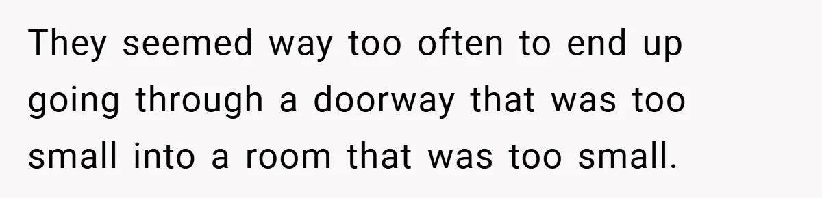 They seemed way too often to end up going through a doorway that was too small into a room that was too small.