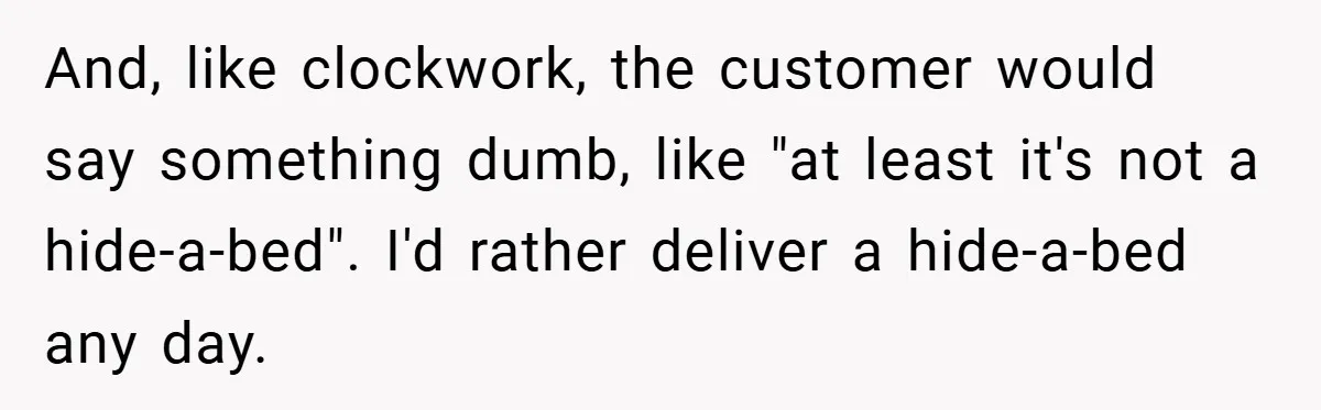 And, like clockwork, the customer would say something dumb, like "at least it's not a hide-a-bed". I'd rather deliver a hide-a-bed any day.