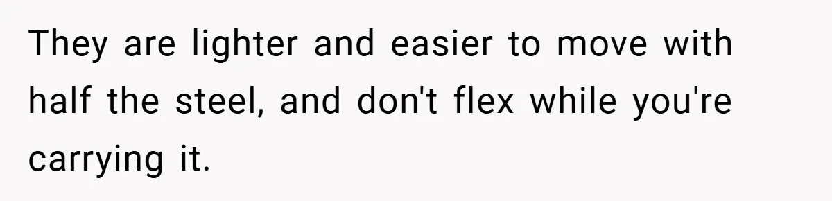 They are lighter and easier to move with half the steel, and don't flex while you're carrying it.