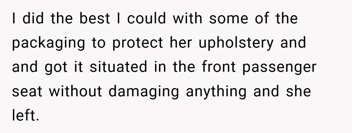I did the best I could with some of the packaging to protect her upholstery and and got it situated in the front passenger seat without damaging anything and she...