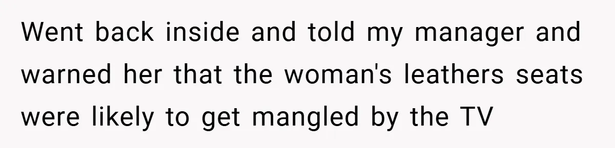 Went back inside and told my manager and warned her that the woman's leathers seats were likely to get mangled by the TV