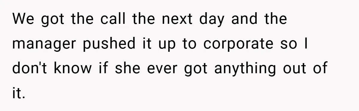 We got the call the next day and the manager pushed it up to corporate so I don't know if she ever got anything out of it.