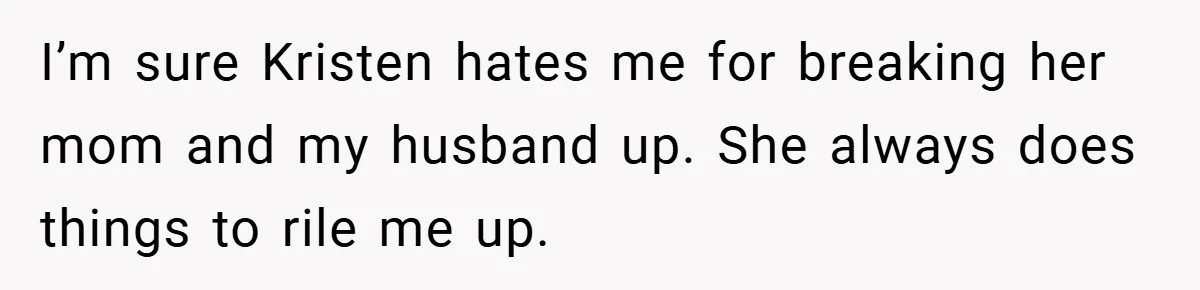 She Made Her Husband Pick Between His Daughter - Now Everyone’s Calling Her the Villain I’m sure Kristen hates me for breaking her mom and my husband up. She always does things to rile me up.