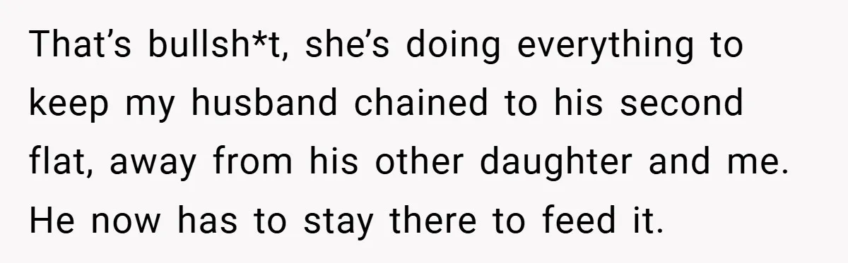 She Made Her Husband Pick Between His Daughter - Now Everyone’s Calling Her the Villain That’s bullsh*t, she’s doing everything to keep my husband chained to his second flat, away from his other daughter and me. He now has to stay there to feed it.