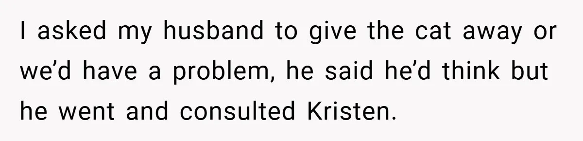 She Made Her Husband Pick Between His Daughter - Now Everyone’s Calling Her the Villain I asked my husband to give the cat away or we’d have a problem, he said he’d think but he went and consulted Kristen.