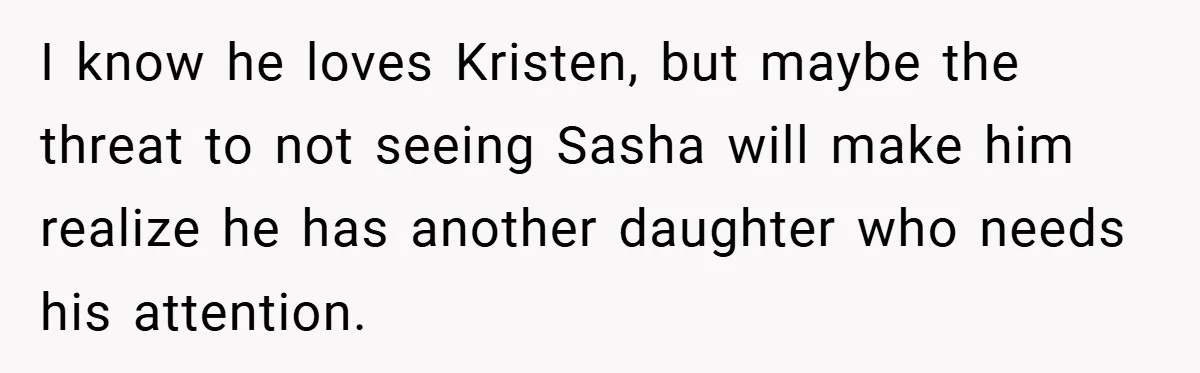 She Made Her Husband Pick Between His Daughter - Now Everyone’s Calling Her the Villain I know he loves Kristen, but maybe the threat to not seeing Sasha will make him realize he has another daughter who needs his attention.