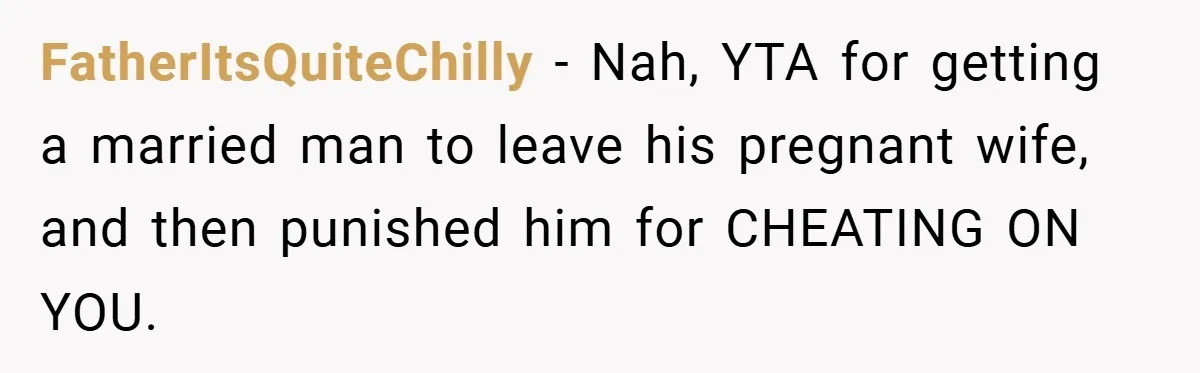 She Made Her Husband Pick Between His Daughter - Now Everyone’s Calling Her the Villain FatherItsQuiteChilly − Nah, YTA for getting a married man to leave his pregnant wife, and then punished him for CHEATING ON YOU.