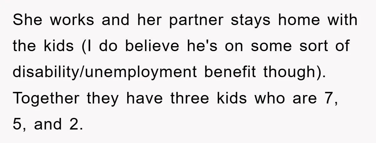 She works and her partner stays home with the kids (I do believe he's on some sort of disability/unemployment benefit though). Together they have three kids who are 7, 5,...