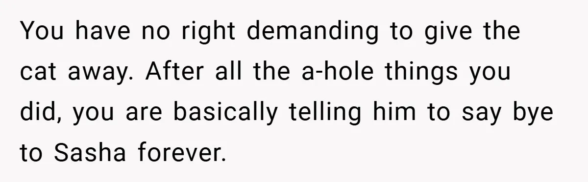She Made Her Husband Pick Between His Daughter - Now Everyone’s Calling Her the Villain You have no right demanding to give the cat away. After all the a-hole things you did, you are basically telling him to say bye to Sasha forever.