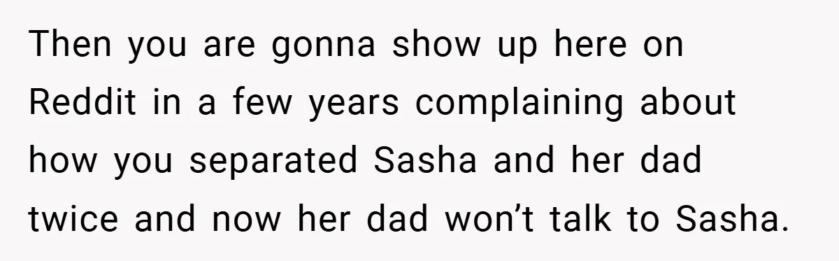 She Made Her Husband Pick Between His Daughter - Now Everyone’s Calling Her the Villain Then you are gonna show up here on Reddit in a few years complaining about how you separated Sasha and her dad twice and now her dad won’t talk to...