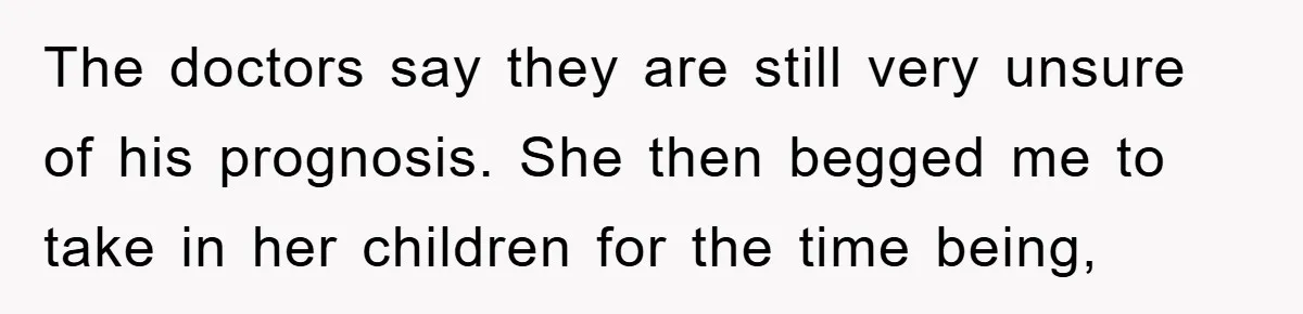 The doctors say they are still very unsure of his prognosis. She then begged me to take in her children for the time being,