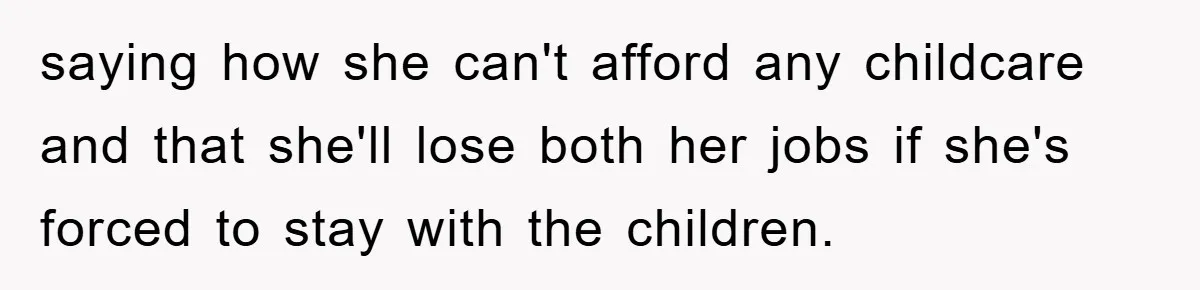 saying how she can't afford any childcare and that she'll lose both her jobs if she's forced to stay with the children.