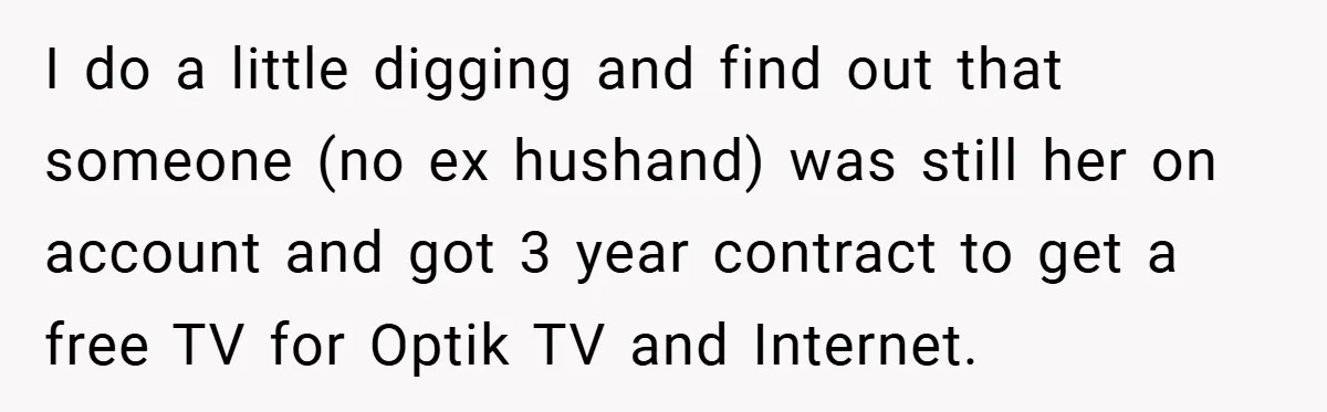 I do a little digging and find out that someone (no ex hushand) was still her on account and got 3 year contract to get a free TV for Optik...