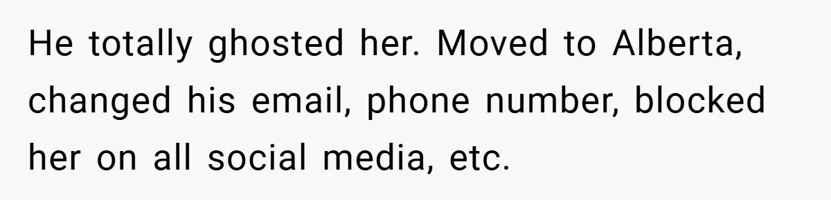 He totally ghosted her. Moved to Alberta, changed his email, phone number, blocked her on all social media, etc.