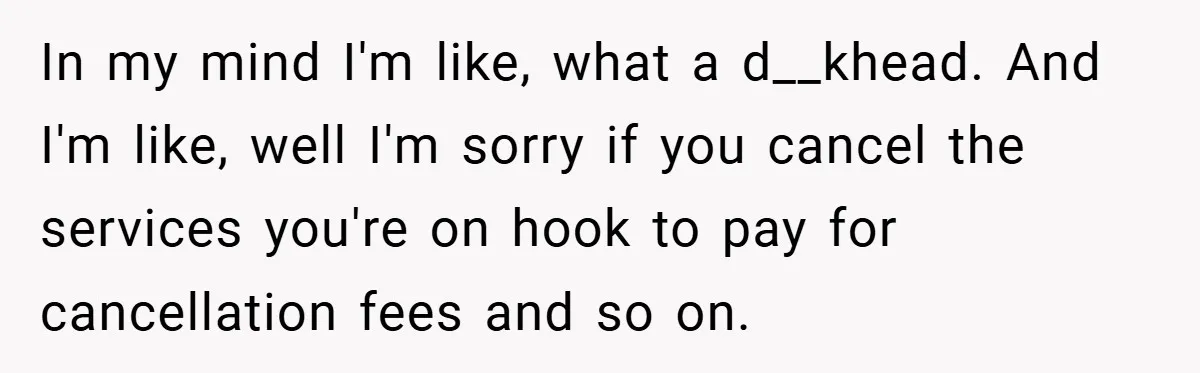 In my mind I'm like, what a d__khead. And I'm like, well I'm sorry if you cancel the services you're on hook to pay for cancellation fees and so on.