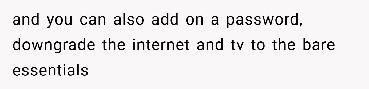 and you can also add on a password, downgrade the internet and tv to the bare essentials