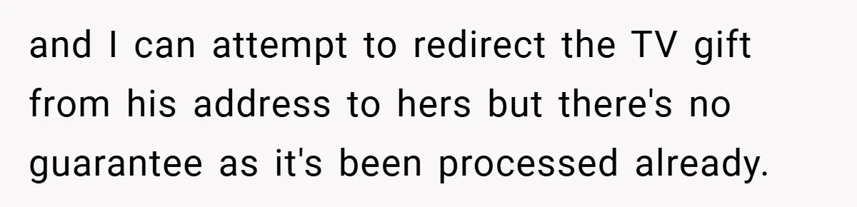 and I can attempt to redirect the TV gift from his address to hers but there's no guarantee as it's been processed already.