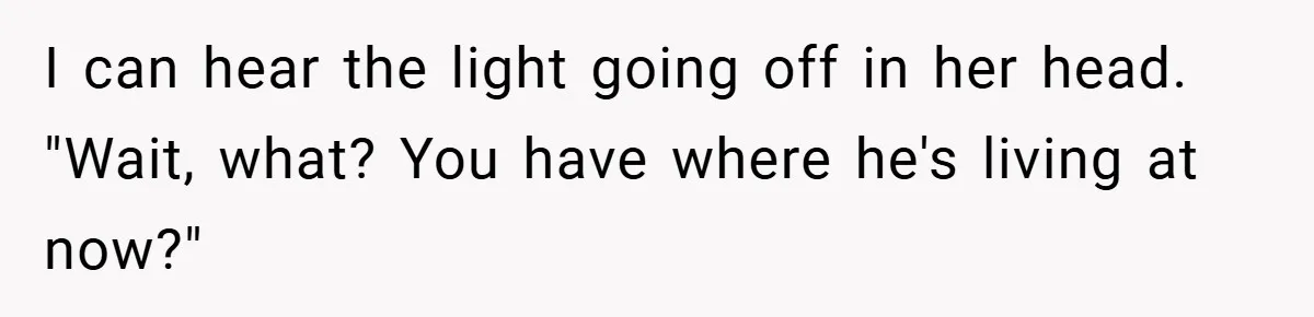 I can hear the light going off in her head. "Wait, what? You have where he's living at now?"