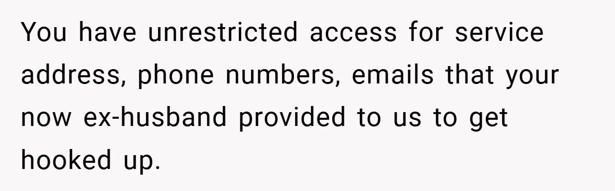 You have unrestricted access for service address, phone numbers, emails that your now ex-husband provided to us to get hooked up.
