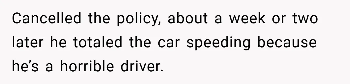 Cancelled the policy, about a week or two later he totaled the car speeding because he’s a horrible driver.