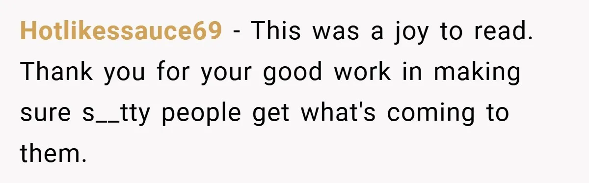 Hotlikessauce69 − This was a joy to read. Thank you for your good work in making sure s__tty people get what's coming to them.