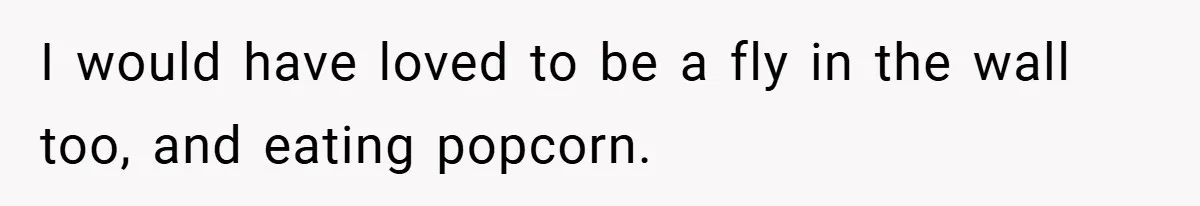 I would have loved to be a fly in the wall too, and eating popcorn.
