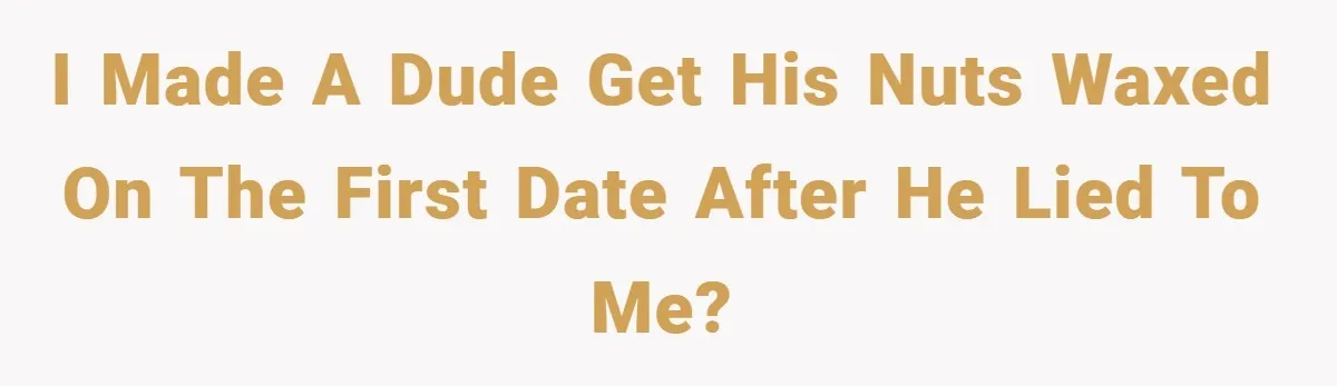 I made a dude get his nuts waxed on the first date after he lied to me?