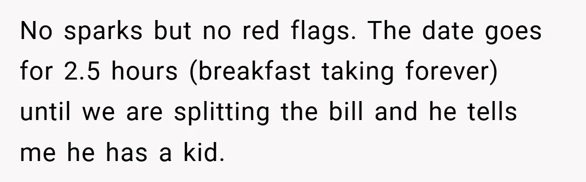 No sparks but no red flags. The date goes for 2.5 hours (breakfast taking forever) until we are splitting the bill and he tells me he has a kid.