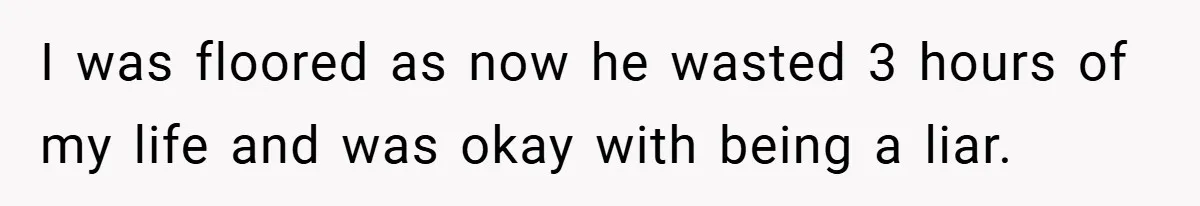 I was floored as now he wasted 3 hours of my life and was okay with being a liar.
