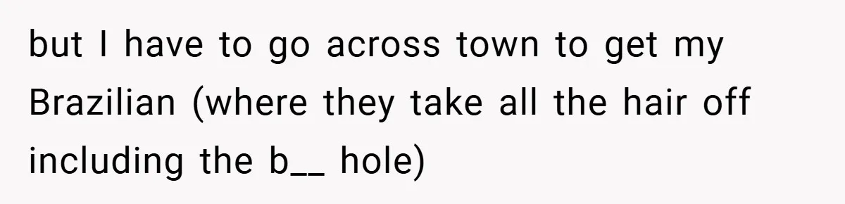 but I have to go across town to get my Brazilian (where they take all the hair off including the b__ hole)
