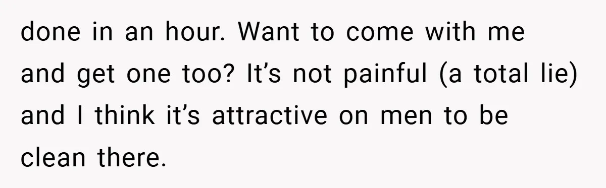 done in an hour. Want to come with me and get one too? It’s not painful (a total lie) and I think it’s attractive on men to be clean there.