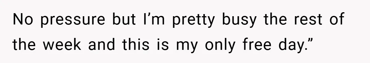 No pressure but I’m pretty busy the rest of the week and this is my only free day.”