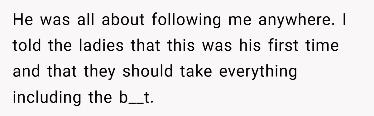 He was all about following me anywhere. I told the ladies that this was his first time and that they should take everything including the b__t.