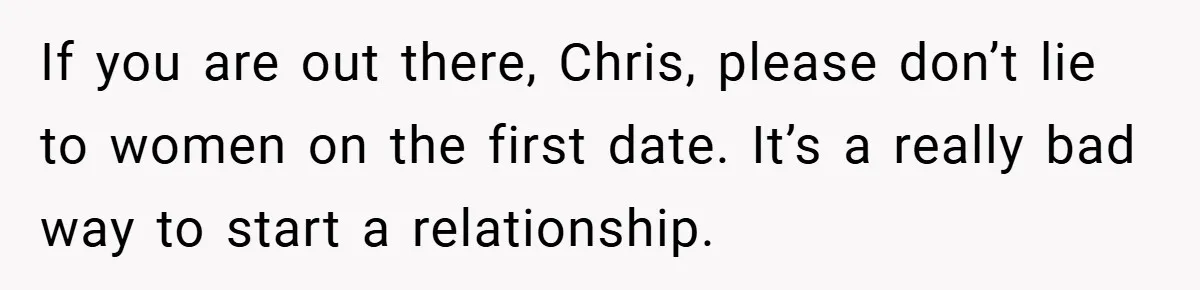 If you are out there, Chris, please don’t lie to women on the first date. It’s a really bad way to start a relationship.
