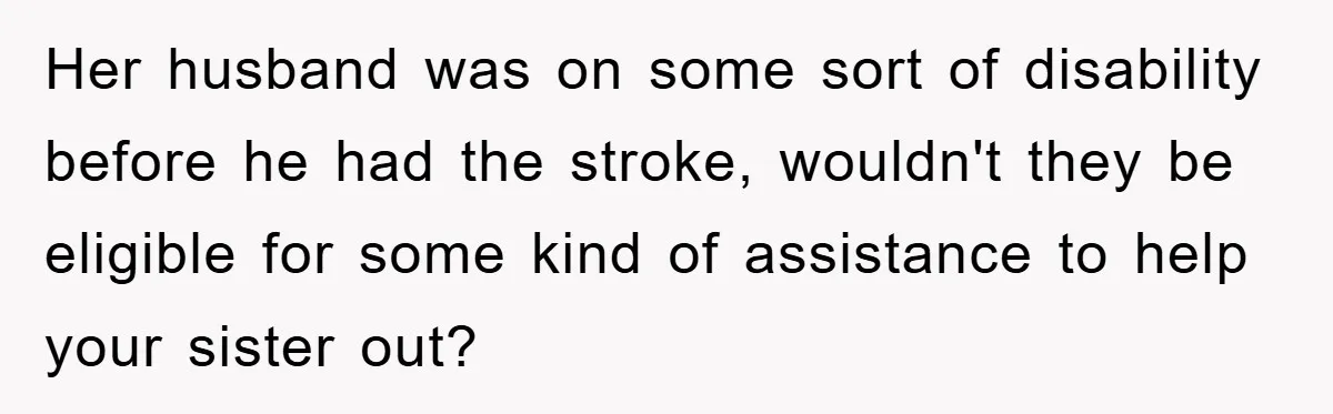 Her husband was on some sort of disability before he had the stroke, wouldn't they be eligible for some kind of assistance to help your sister out?