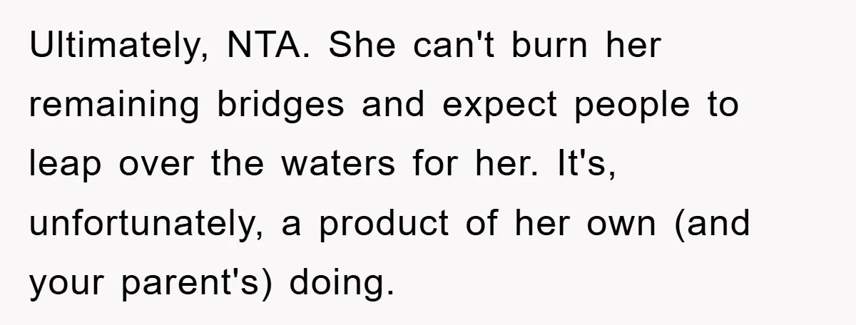 Ultimately, NTA. She can't burn her remaining bridges and expect people to leap over the waters for her. It's, unfortunately, a product of her own (and your parent's) doing.