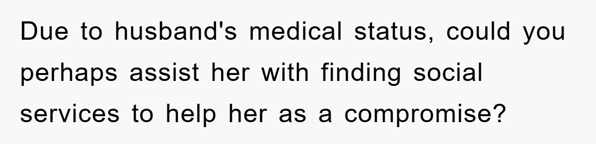 Due to husband's medical status, could you perhaps assist her with finding social services to help her as a compromise?