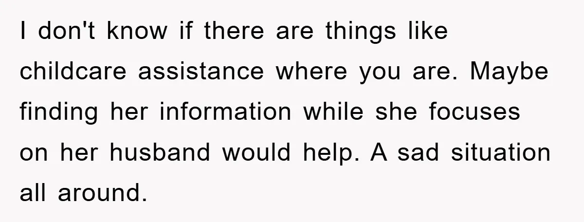 I don't know if there are things like childcare assistance where you are. Maybe finding her information while she focuses on her husband would help. A sad situation all around.