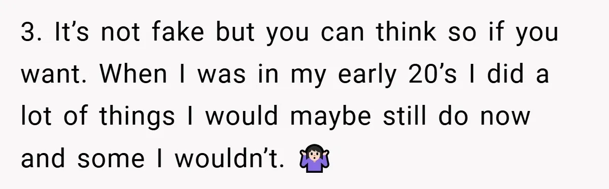 3. It’s not fake but you can think so if you want. When I was in my early 20’s I did a lot of things I would maybe still do...