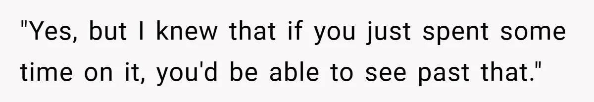 "Yes, but I knew that if you just spent some time on it, you'd be able to see past that."