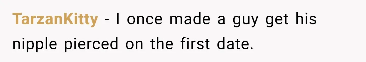 TarzanKitty − I once made a guy get his nipple pierced on the first date.