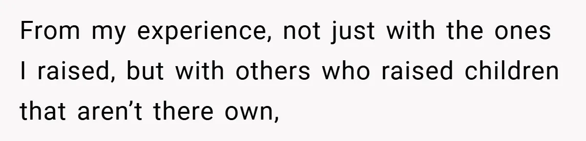 From my experience, not just with the ones I raised, but with others who raised children that aren’t there own,
