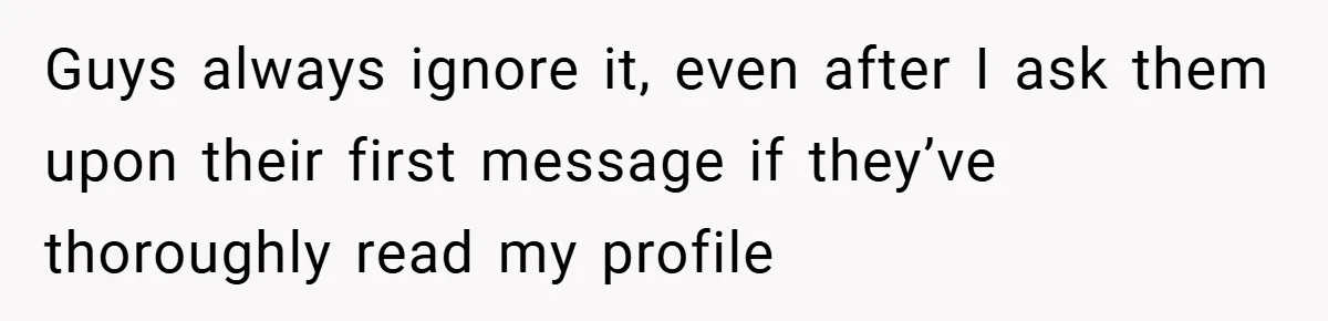 Guys always ignore it, even after I ask them upon their first message if they’ve thoroughly read my profile