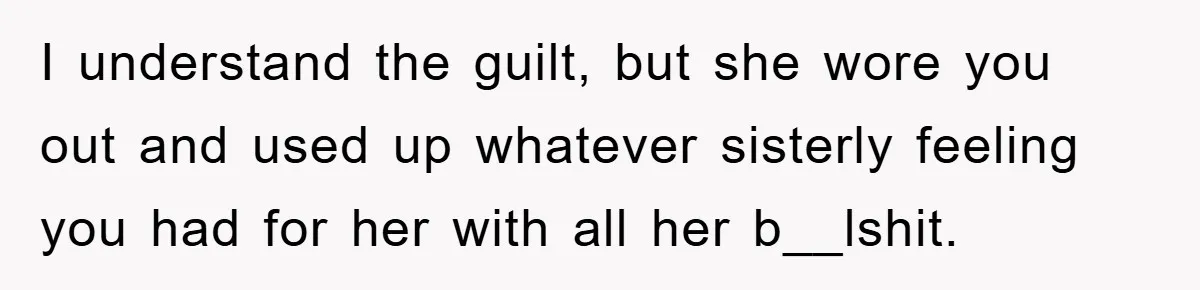 I understand the guilt, but she wore you out and used up whatever sisterly feeling you had for her with all her b__lshit.
