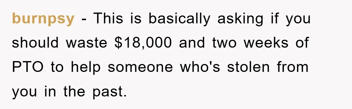 burnpsy − This is basically asking if you should waste $18,000 and two weeks of PTO to help someone who's stolen from you in the past.