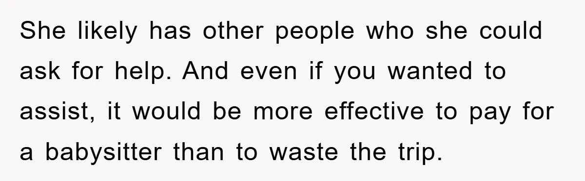 She likely has other people who she could ask for help. And even if you wanted to assist, it would be more effective to pay for a babysitter than to...
