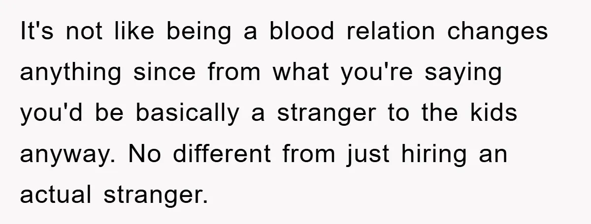 It's not like being a blood relation changes anything since from what you're saying you'd be basically a stranger to the kids anyway. No different from just hiring an actual...