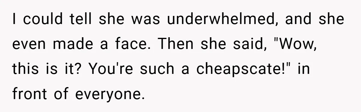 I could tell she was underwhelmed, and she even made a face. Then she said, "Wow, this is it? You're such a cheapscate!" in front of everyone.