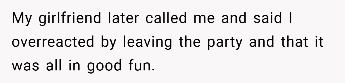 My girlfriend later called me and said I overreacted by leaving the party and that it was all in good fun.